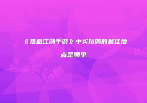 《热血江湖手游》中买玩偶的最佳地点是哪里