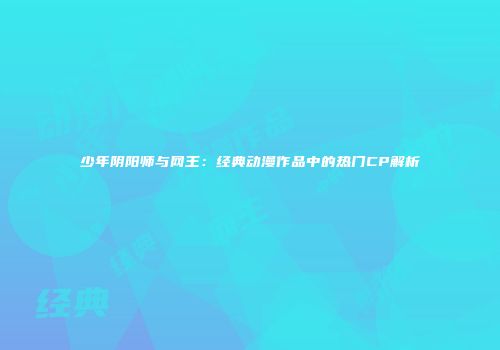 少年阴阳师与网王：经典动漫作品中的热门CP解析