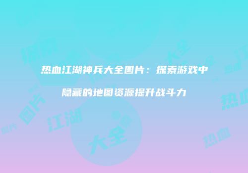 热血江湖神兵大全图片：探索游戏中隐藏的地图资源提升战斗力