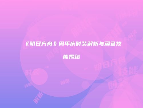 《明日方舟》周年庆时装解析与角色技能揭秘