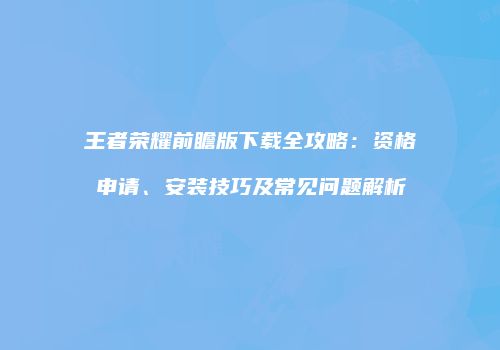 王者荣耀前瞻版下载全攻略：资格申请、安装技巧及常见问题解析
