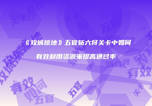 《攻城掠地》五官斩六将关卡中如何有效利用资源来提高通过率