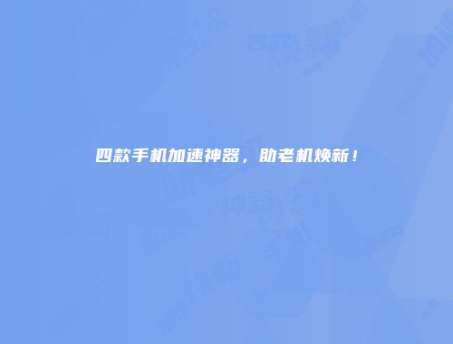 四款手机加速神器，助老机焕新！
