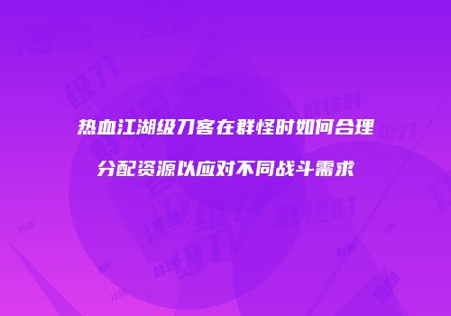 热血江湖级刀客在群怪时如何合理分配资源以应对不同战斗需求