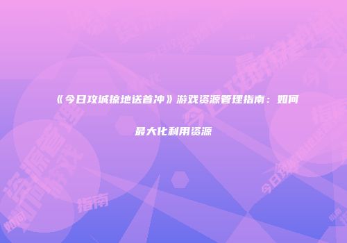 《今日攻城掠地送首冲》游戏资源管理指南：如何最大化利用资源
