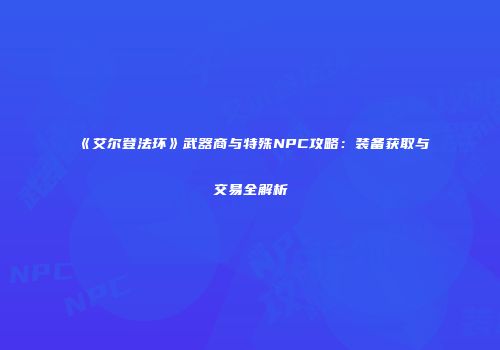 《艾尔登法环》武器商与特殊NPC攻略：装备获取与交易全解析