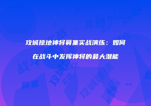 攻城掠地神将募集实战演练：如何在战斗中发挥神将的最大潜能