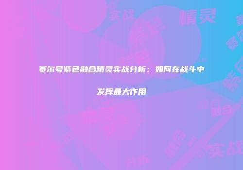 赛尔号紫色融合精灵实战分析:如何在战斗中发挥最大作用