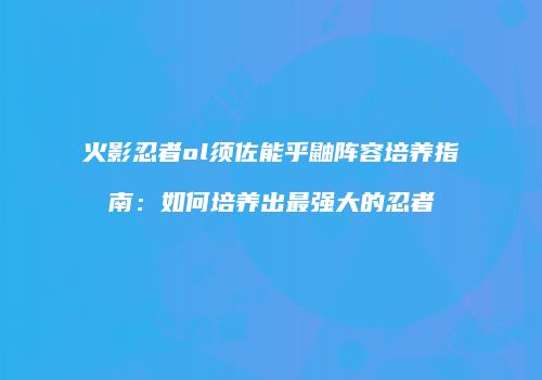 火影忍者ol须佐能乎鼬阵容培养指南：如何培养出最强大的忍者