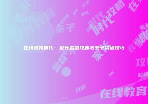 在线教育时代：家长监督攻略与亲子沟通技巧