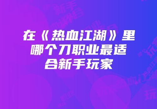 在《热血江湖》里哪个刀职业最适合新手玩家