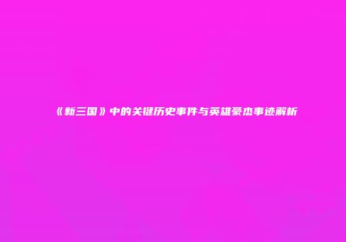 《新三国》中的关键历史事件与英雄豪杰事迹解析