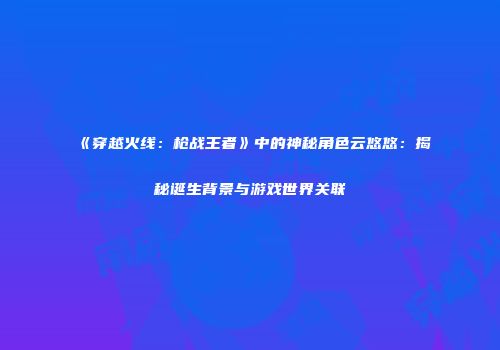 《穿越火线：枪战王者》中的神秘角色云悠悠：揭秘诞生背景与游戏世界关联
