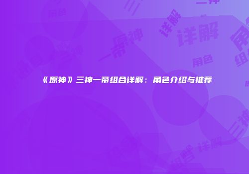 《原神》三神一帝组合详解：角色介绍与推荐