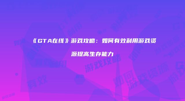 《GTA在线》游戏攻略：如何有效利用游戏资源提高生存能力
