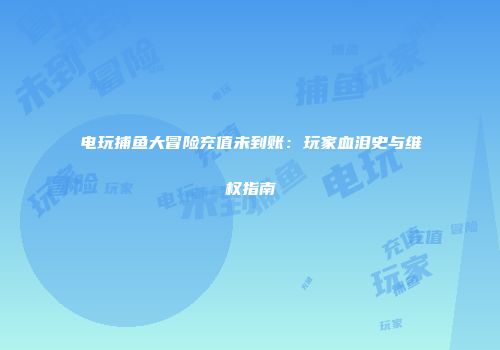电玩捕鱼大冒险充值未到账：玩家血泪史与维权指南