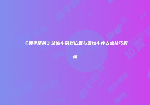 《和平精英》波波车刷新位置与雪地车库占点技巧解析