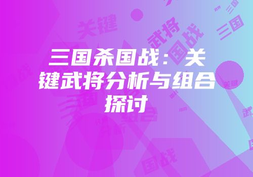 三国杀国战：关键武将分析与组合探讨