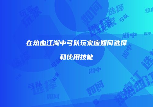 在热血江湖中弓队玩家应如何选择和使用技能