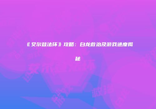 《艾尔登法环》攻略：白龙救治及游戏进度揭秘