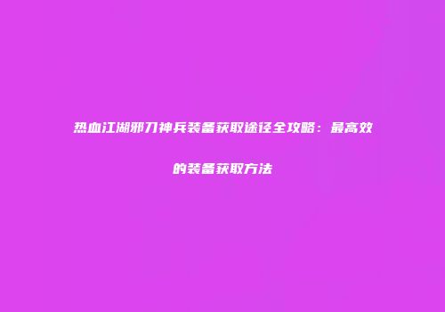 热血江湖邪刀神兵装备获取途径全攻略：最高效的装备获取方法