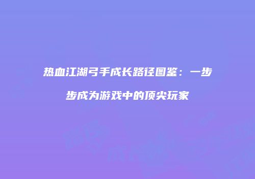 热血江湖弓手成长路径图鉴：一步步成为游戏中的顶尖玩家