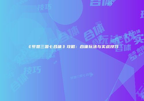 《梦想三国七合体》攻略：合体玩法与实战技巧