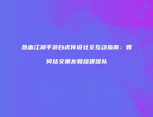 热血江湖手游白虎传说社交互动指南：如何结交朋友和组建团队