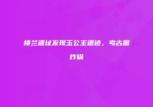楼兰遗址发现玉公主遗迹，考古圈炸锅