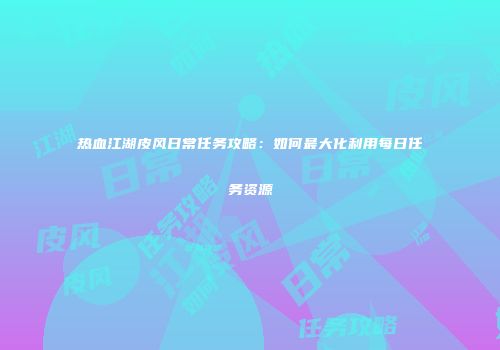 热血江湖皮风日常任务攻略:如何最大化利用每日任务资源