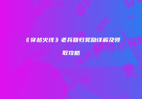 《穿越火线》老兵回归奖励详解及领取攻略