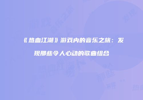 《热血江湖》游戏内的音乐之旅：发现那些令人心动的歌曲组合