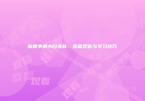 魔兽争霸小白兔杯：直播观看与学习技巧