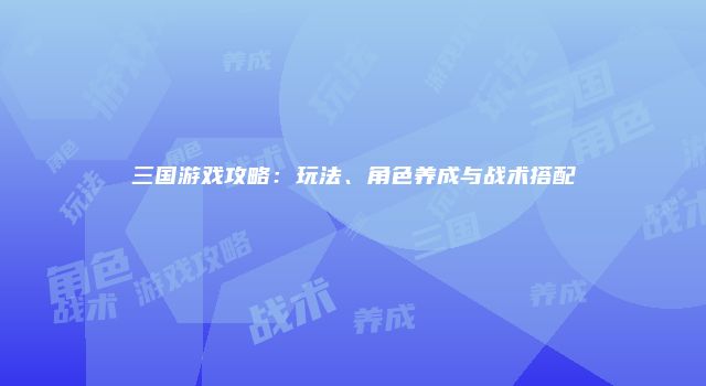 三国游戏攻略：玩法、角色养成与战术搭配