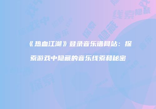 《热血江湖》登录音乐谱网站：探索游戏中隐藏的音乐线索和秘密