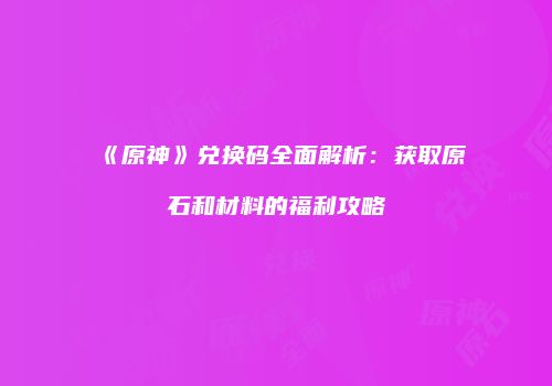 《原神》兑换码全面解析：获取原石和材料的福利攻略