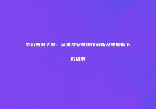 梦幻西游手游：苹果与安卓操作解析及电脑版下载指南
