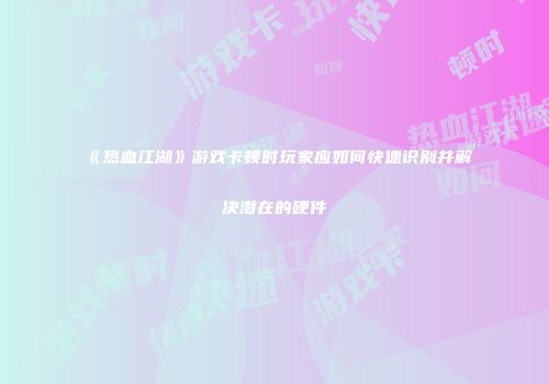 《热血江湖》游戏卡顿时玩家应如何快速识别并解决潜在的硬件
