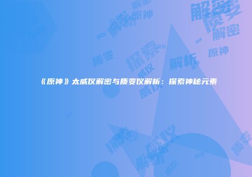 《原神》太威仪解密与质变仪解析：探索神秘元素