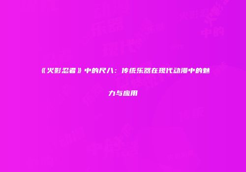 《火影忍者》中的尺八：传统乐器在现代动漫中的魅力与应用