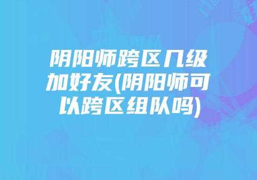 阴阳师跨区几级加好友(阴阳师可以跨区组队吗)