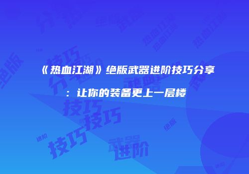 《热血江湖》绝版武器进阶技巧分享：让你的装备更上一层楼