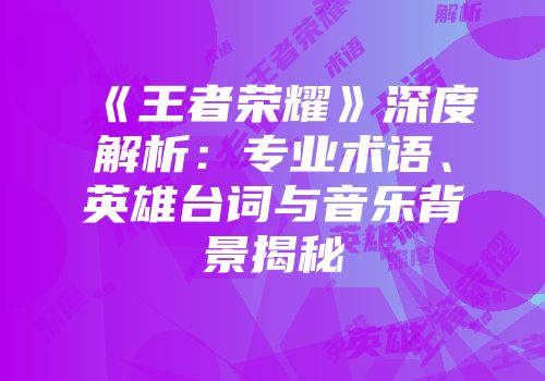 《王者荣耀》深度解析：专业术语、英雄台词与音乐背景揭秘
