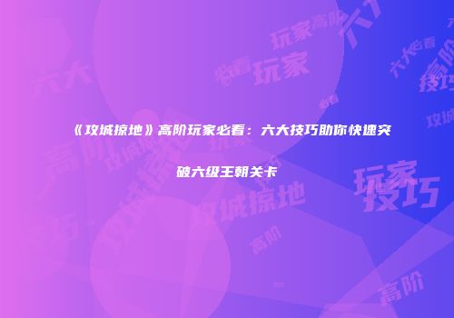 《攻城掠地》高阶玩家必看：六大技巧助你快速突破六级王朝关卡
