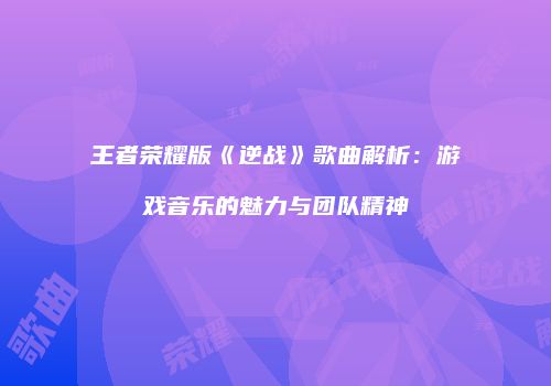 王者荣耀版《逆战》歌曲解析：游戏音乐的魅力与团队精神