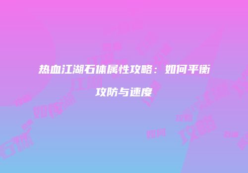 热血江湖石体属性攻略：如何平衡攻防与速度