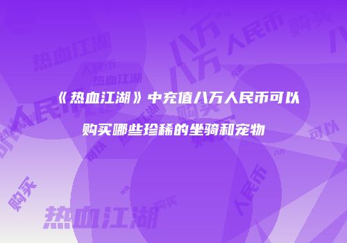 《热血江湖》中充值八万人民币可以购买哪些珍稀的坐骑和宠物