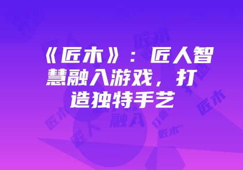 《匠木》：匠人智慧融入游戏，打造独特手艺