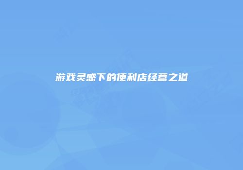 游戏灵感下的便利店经营之道