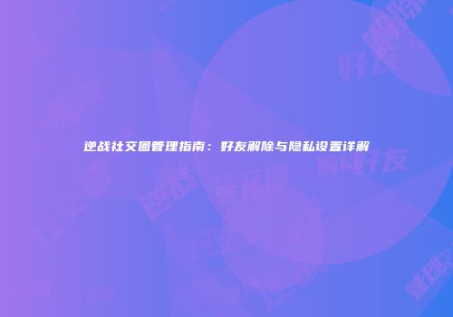 逆战社交圈管理指南：好友解除与隐私设置详解